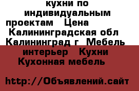 кухни по индивидуальным проектам › Цена ­ 18 000 - Калининградская обл., Калининград г. Мебель, интерьер » Кухни. Кухонная мебель   